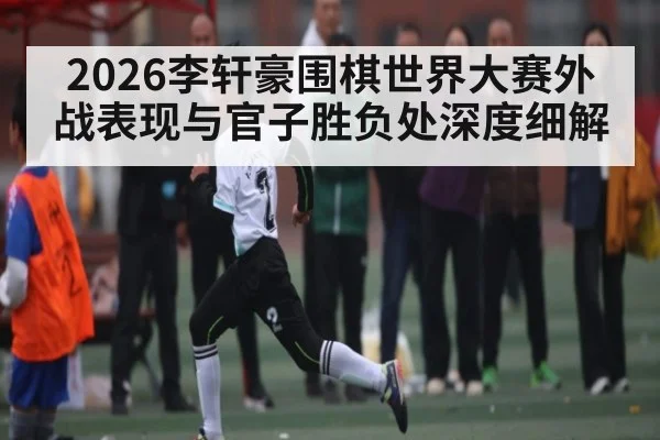 2026李轩豪围棋世界大赛外战表现与官子胜负处深度细解