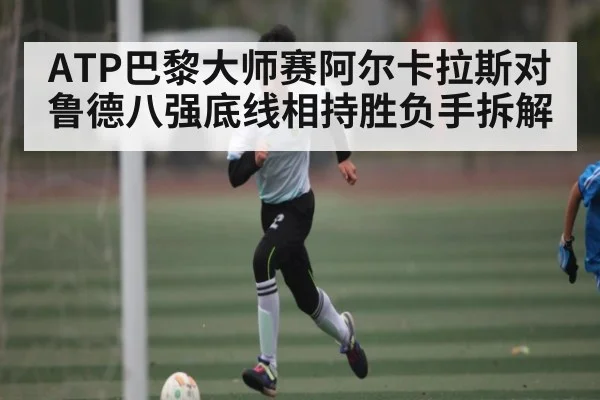 ATP巴黎大师赛阿尔卡拉斯对鲁德八强底线相持胜负手拆解